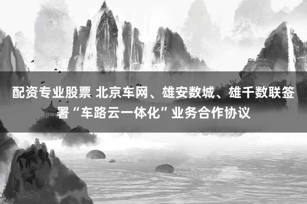 配资专业股票 北京车网、雄安数城、雄千数联签署“车路云一体化”业务合作协议
