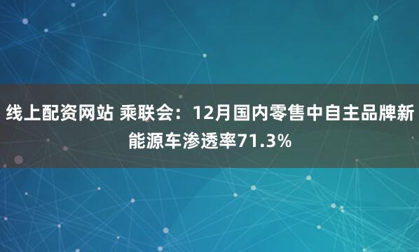 线上配资网站 乘联会：12月国内零售中自主品牌新能源车渗透率71.3%