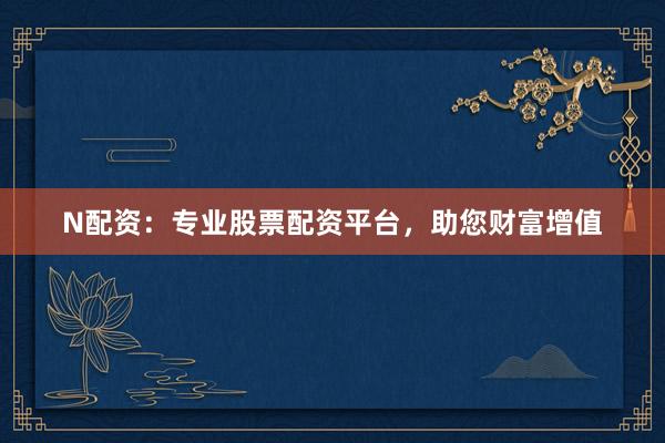 N配资：专业股票配资平台，助您财富增值
