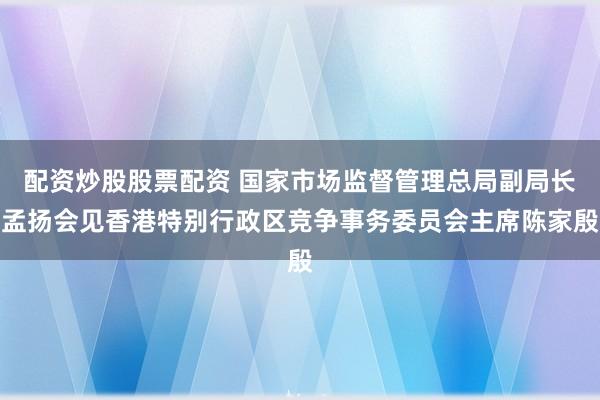 配资炒股股票配资 国家市场监督管理总局副局长孟扬会见香港特别行政区竞争事务委员会主席陈家殷
