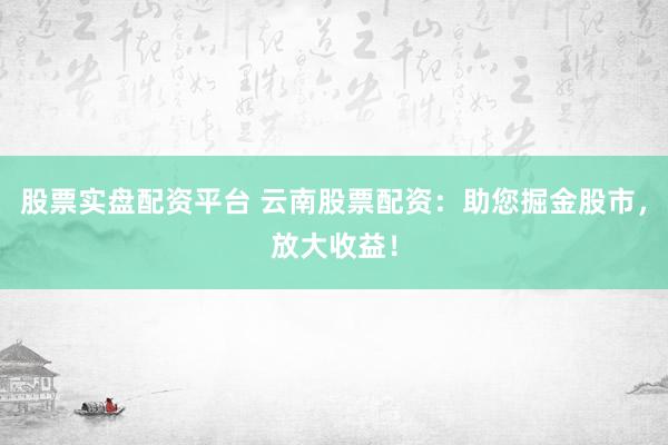 股票实盘配资平台 云南股票配资：助您掘金股市，放大收益！