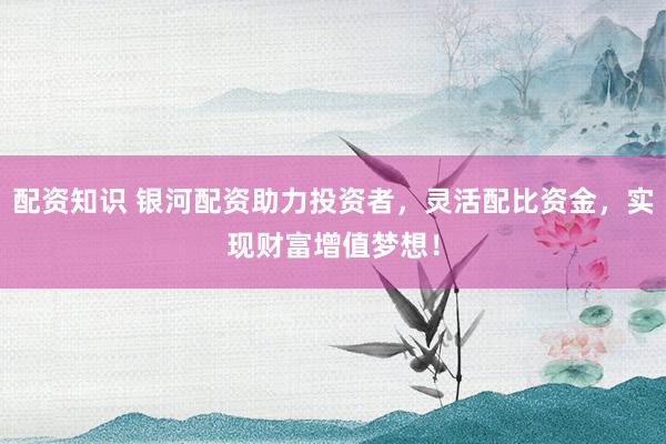配资知识 银河配资助力投资者，灵活配比资金，实现财富增值梦想！