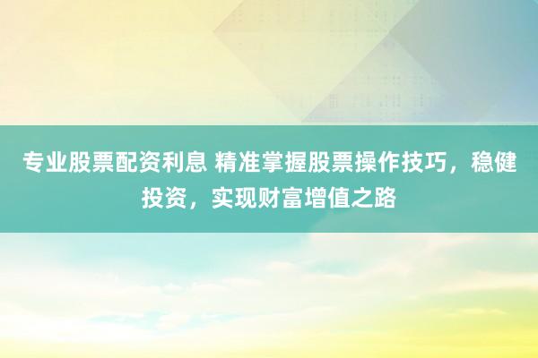 专业股票配资利息 精准掌握股票操作技巧，稳健投资，实现财富增值之路