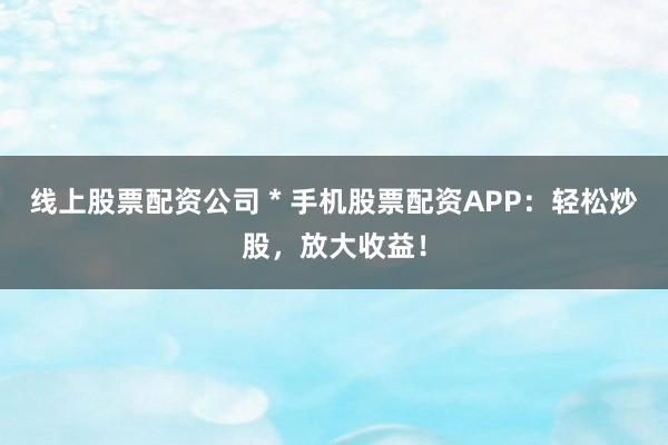 线上股票配资公司 * 手机股票配资APP：轻松炒股，放大收益！
