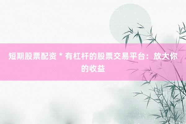 短期股票配资 * 有杠杆的股票交易平台：放大你的收益