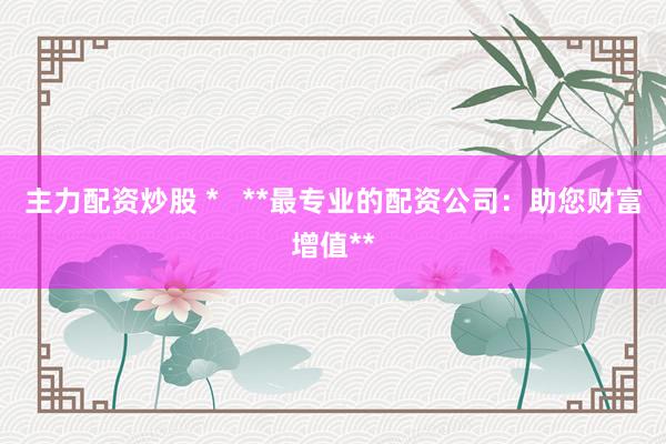 主力配资炒股 *   **最专业的配资公司：助您财富增值**