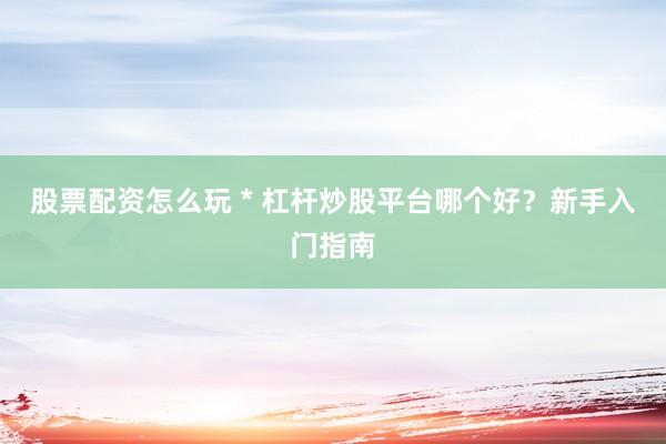 股票配资怎么玩 * 杠杆炒股平台哪个好？新手入门指南