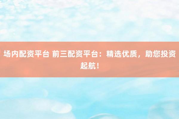 场内配资平台 前三配资平台：精选优质，助您投资起航！