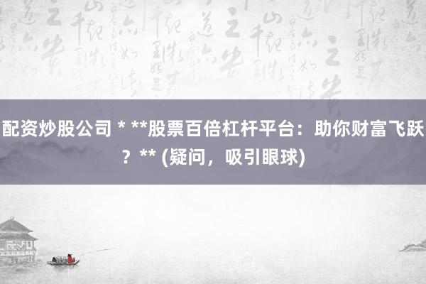配资炒股公司 * **股票百倍杠杆平台：助你财富飞跃？** (疑问，吸引眼球)