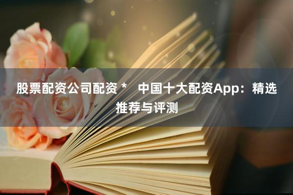 股票配资公司配资 *   中国十大配资App：精选推荐与评测