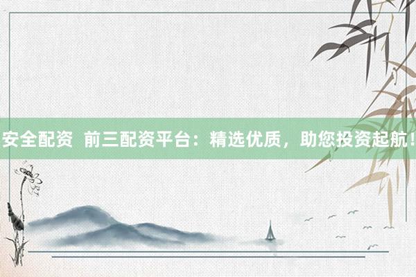 安全配资  前三配资平台：精选优质，助您投资起航！