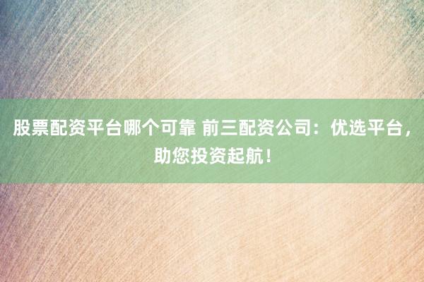 股票配资平台哪个可靠 前三配资公司：优选平台，助您投资起航！