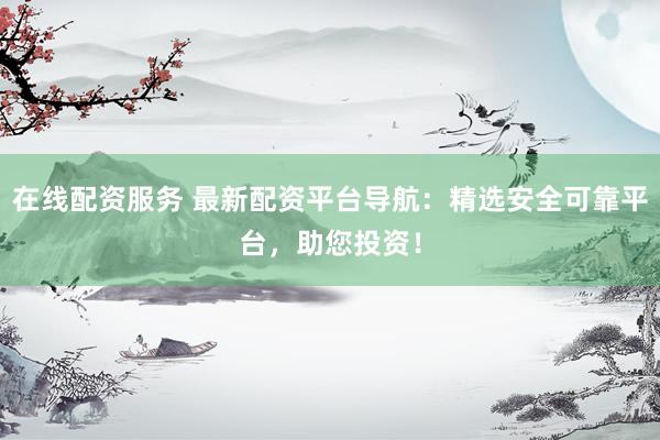 在线配资服务 最新配资平台导航：精选安全可靠平台，助您投资！