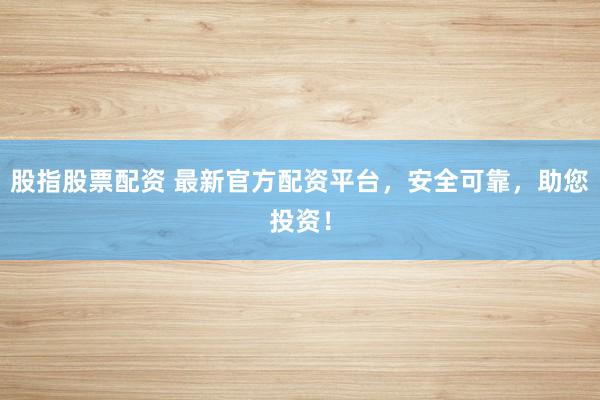 股指股票配资 最新官方配资平台，安全可靠，助您投资！