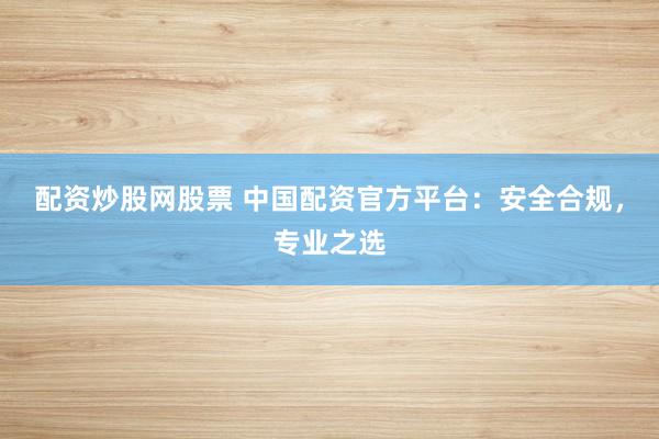 配资炒股网股票 中国配资官方平台：安全合规，专业之选