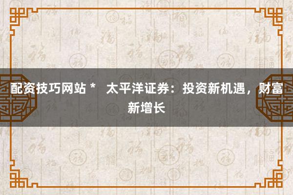 配资技巧网站 *   太平洋证券：投资新机遇，财富新增长
