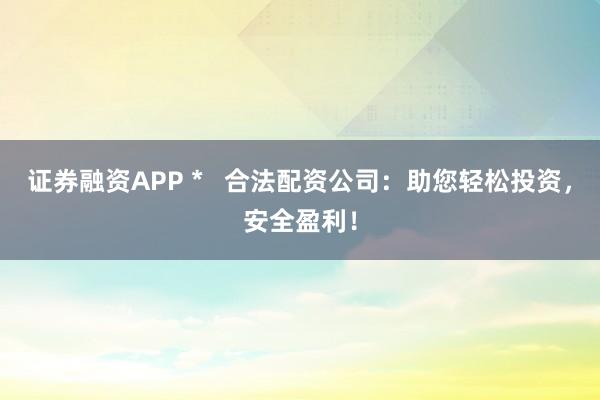 证券融资APP *   合法配资公司：助您轻松投资，安全盈利！