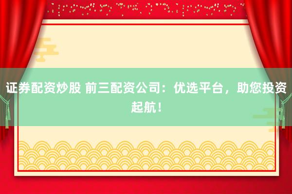 证券配资炒股 前三配资公司：优选平台，助您投资起航！