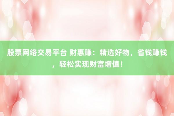 股票网络交易平台 财惠赚：精选好物，省钱赚钱，轻松实现财富增值！