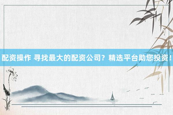 配资操作 寻找最大的配资公司？精选平台助您投资！