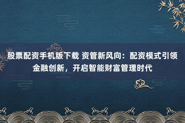 股票配资手机版下载 资管新风向：配资模式引领金融创新，开启智能财富管理时代