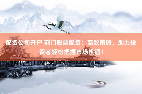 配资公司开户 荆门股票配资：高效策略，助力投资者轻松把握市场机遇！