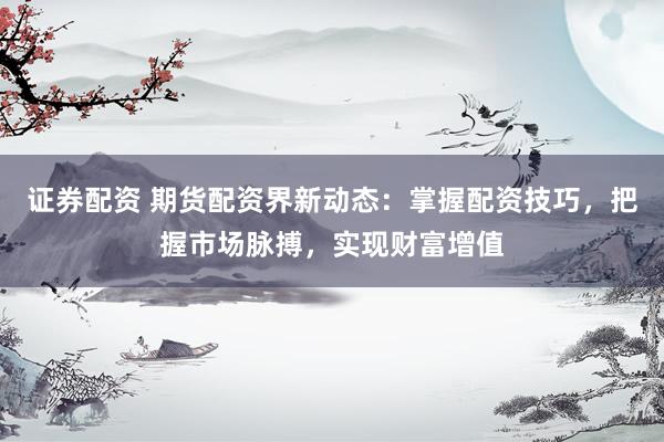 证券配资 期货配资界新动态：掌握配资技巧，把握市场脉搏，实现财富增值