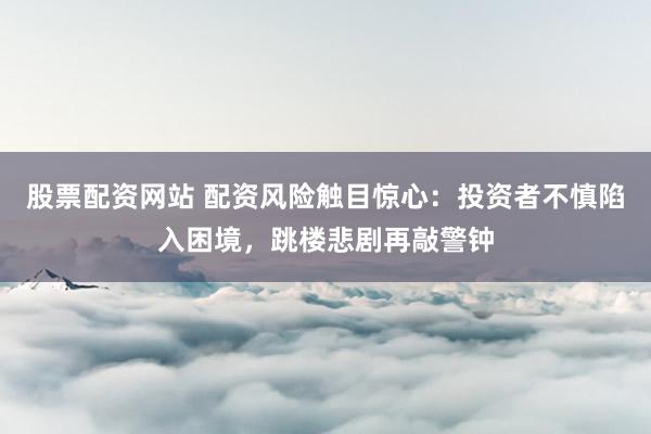 股票配资网站 配资风险触目惊心：投资者不慎陷入困境，跳楼悲剧再敲警钟