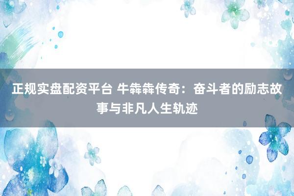 正规实盘配资平台 牛犇犇传奇：奋斗者的励志故事与非凡人生轨迹