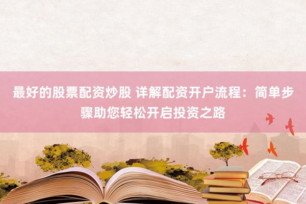 最好的股票配资炒股 详解配资开户流程：简单步骤助您轻松开启投资之路