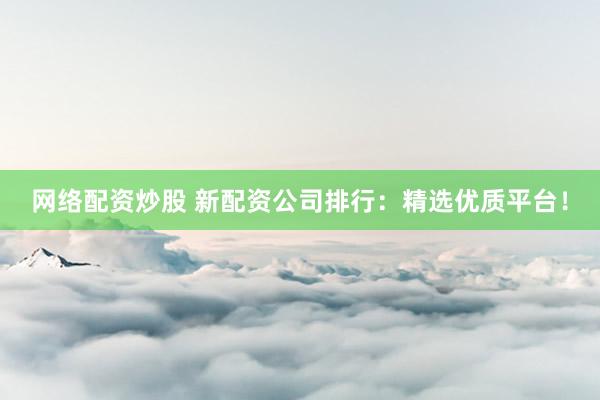 网络配资炒股 新配资公司排行：精选优质平台！