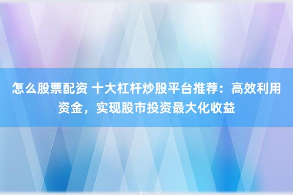 怎么股票配资 十大杠杆炒股平台推荐：高效利用资金，实现股市投资最大化收益