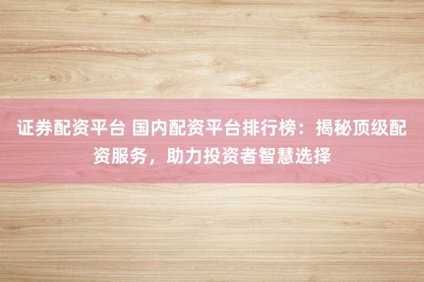 证券配资平台 国内配资平台排行榜：揭秘顶级配资服务，助力投资者智慧选择