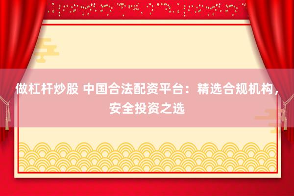 做杠杆炒股 中国合法配资平台：精选合规机构，安全投资之选