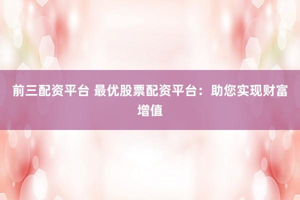 前三配资平台 最优股票配资平台：助您实现财富增值