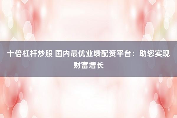 十倍杠杆炒股 国内最优业绩配资平台：助您实现财富增长