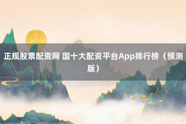 正规股票配资网 国十大配资平台App排行榜（预测版）