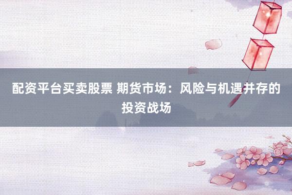 配资平台买卖股票 期货市场：风险与机遇并存的投资战场