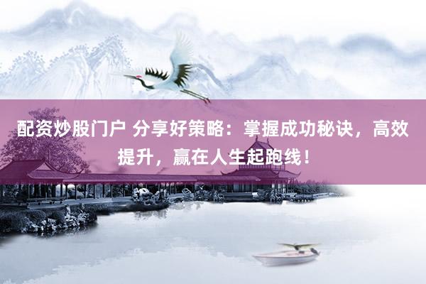 配资炒股门户 分享好策略：掌握成功秘诀，高效提升，赢在人生起跑线！