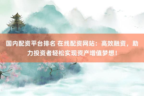 国内配资平台排名 在线配资网站：高效融资，助力投资者轻松实现资产增值梦想！