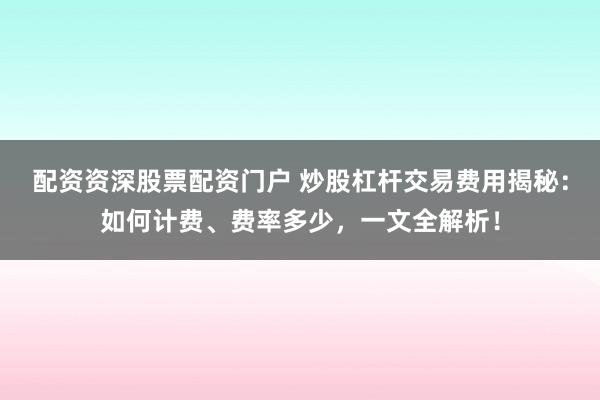 配资资深股票配资门户 炒股杠杆交易费用揭秘：如何计费、费率多少，一文全解析！