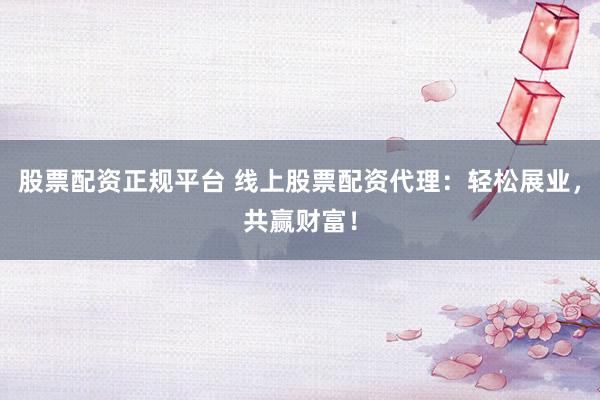 股票配资正规平台 线上股票配资代理：轻松展业，共赢财富！