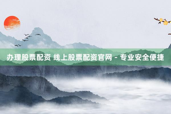 办理股票配资 线上股票配资官网 - 专业安全便捷