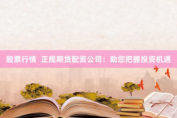 股票行情  正规期货配资公司：助您把握投资机遇