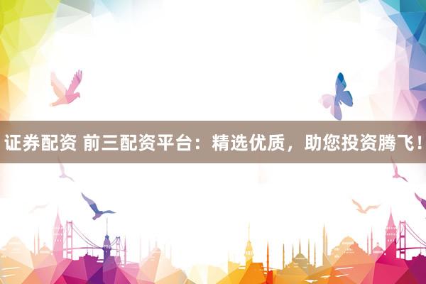 证券配资 前三配资平台：精选优质，助您投资腾飞！