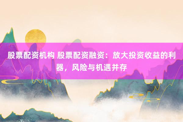 股票配资机构 股票配资融资：放大投资收益的利器，风险与机遇并存