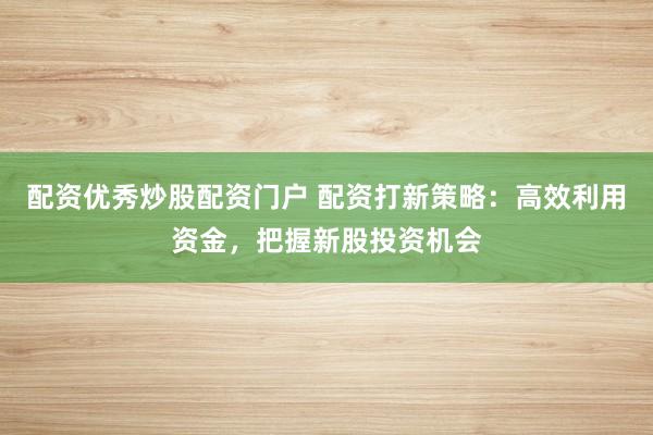配资优秀炒股配资门户 配资打新策略：高效利用资金，把握新股投资机会