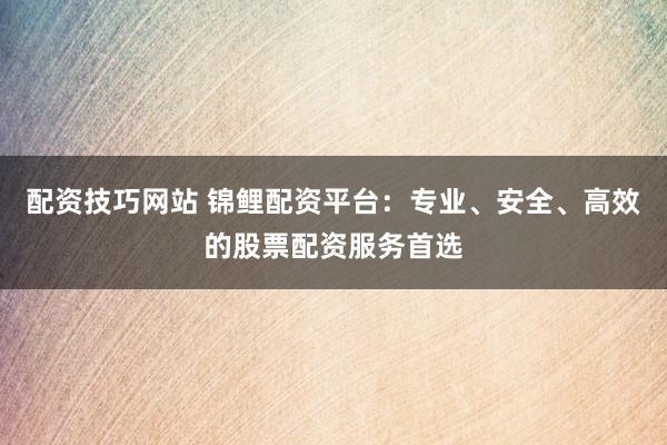 配资技巧网站 锦鲤配资平台：专业、安全、高效的股票配资服务首选