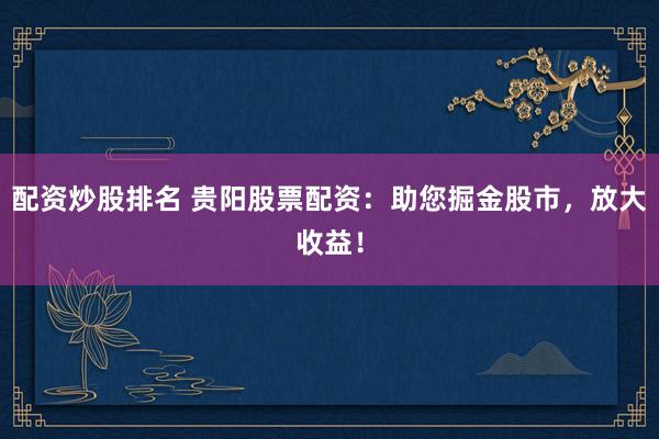 配资炒股排名 贵阳股票配资：助您掘金股市，放大收益！