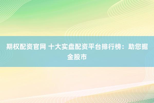 期权配资官网 十大实盘配资平台排行榜：助您掘金股市